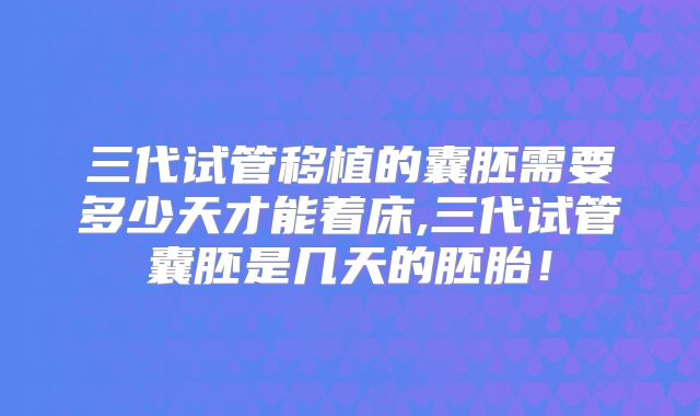三代试管移植的囊胚需要多少天才能着床,三代试管囊胚是几天的胚胎!
