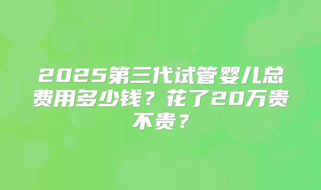 2025第三代试管婴儿总费用多少钱？花了20万贵不贵？