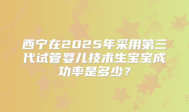 西宁在2025年采用第三代试管婴儿技术生宝宝成功率是多少？