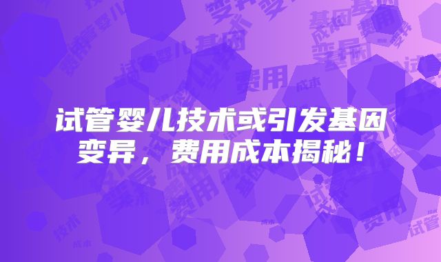 试管婴儿技术或引发基因变异，费用成本揭秘！