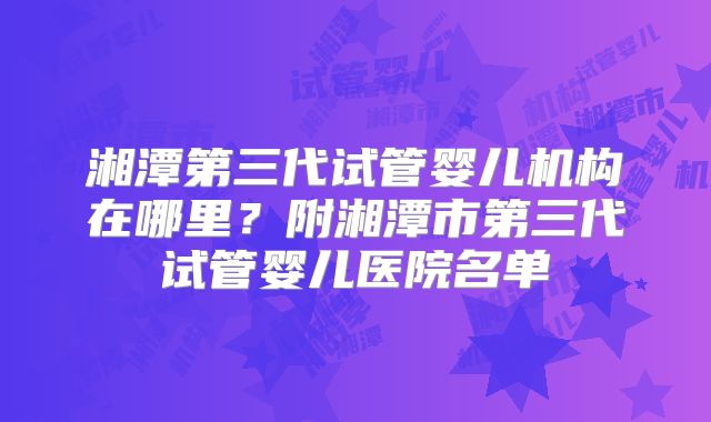 湘潭第三代试管婴儿机构在哪里？附湘潭市第三代试管婴儿医院名单