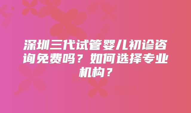 深圳三代试管婴儿初诊咨询免费吗？如何选择专业机构？