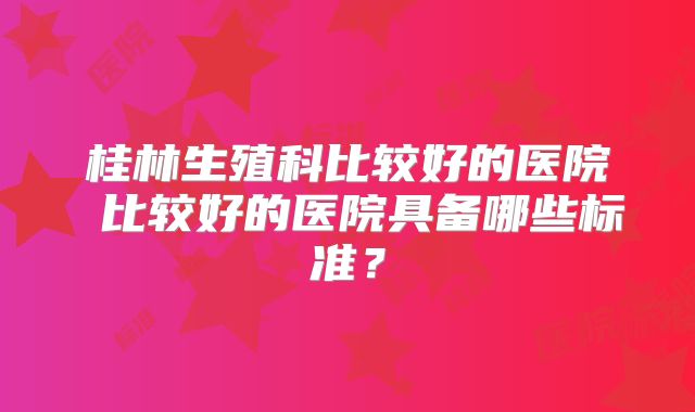桂林生殖科比较好的医院 比较好的医院具备哪些标准？