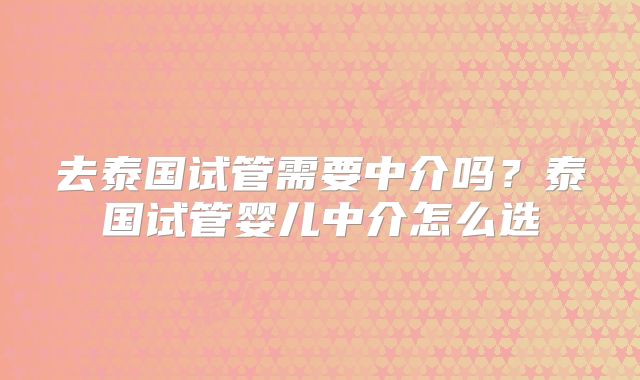 去泰国试管需要中介吗？泰国试管婴儿中介怎么选