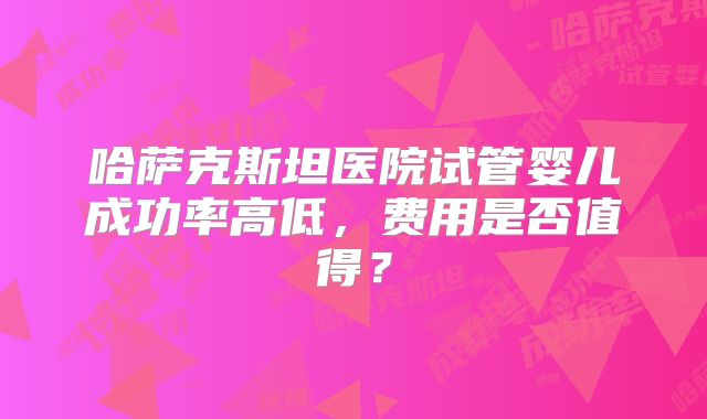 哈萨克斯坦医院试管婴儿成功率高低，费用是否值得？