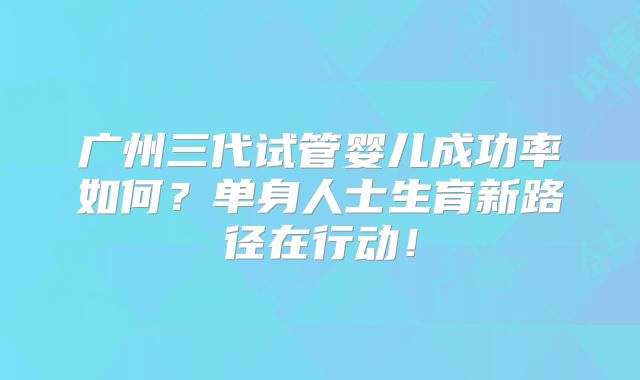 广州三代试管婴儿成功率如何？单身人士生育新路径在行动！
