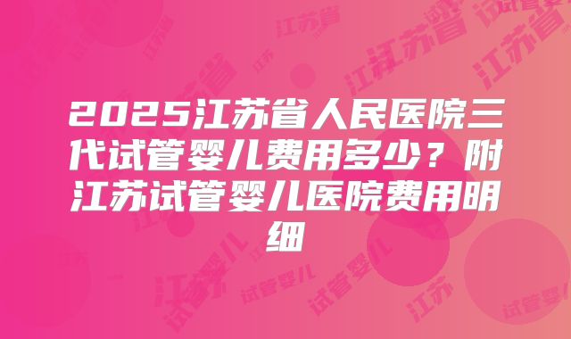 2025江苏省人民医院三代试管婴儿费用多少?附江苏试管婴儿医院费用明细