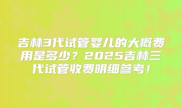 吉林3代试管婴儿的大概费用是多少?2025吉林三代试管收费明细参考!