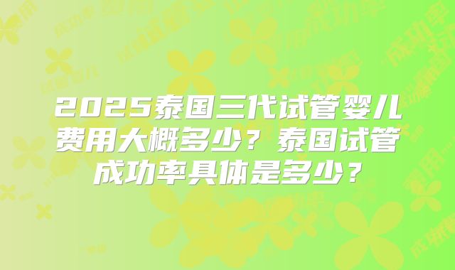 2025泰国三代试管婴儿费用大概多少？泰国试管成功率具体是多少？