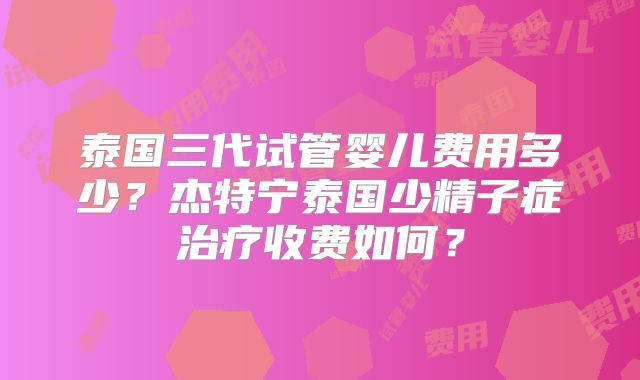 泰国三代试管婴儿费用多少？杰特宁泰国少精子症治疗收费如何？
