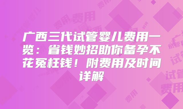 广西三代试管婴儿费用一览：省钱妙招助你备孕不花冤枉钱！附费用及时间详解