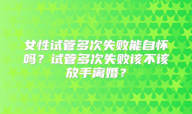 女性试管多次失败能自怀吗？试管多次失败该不该放手离婚？