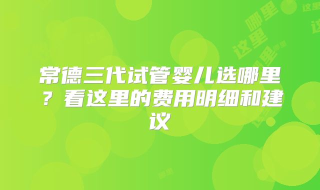 常德三代试管婴儿选哪里？看这里的费用明细和建议