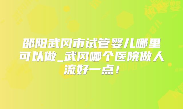 邵阳武冈市试管婴儿哪里可以做_武冈哪个医院做人流好一点！