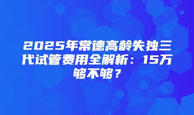 2025年常德高龄失独三代试管费用全解析：15万够不够？