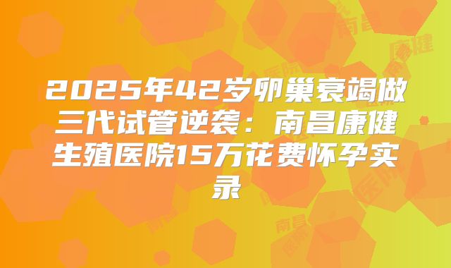 2025年42岁卵巢衰竭做三代试管逆袭：南昌康健生殖医院15万花费怀孕实录