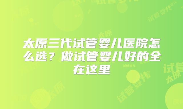 太原三代试管婴儿医院怎么选？做试管婴儿好的全在这里
