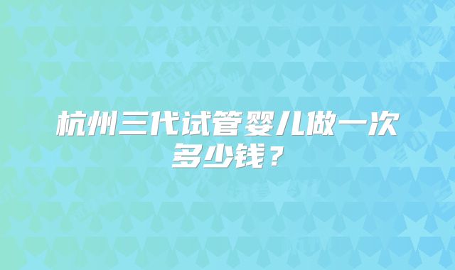 杭州三代试管婴儿做一次多少钱？