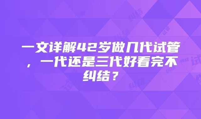 一文详解42岁做几代试管，一代还是三代好看完不纠结？