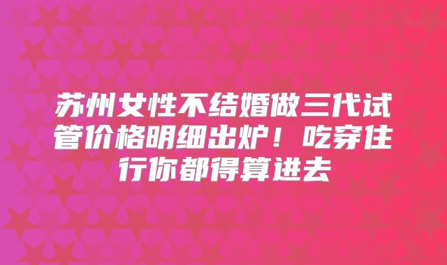苏州女性不结婚做三代试管价格明细出炉！吃穿住行你都得算进去