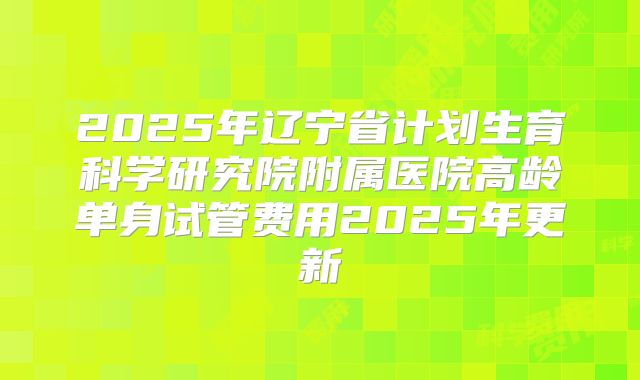 2025年辽宁省计划生育科学研究院附属医院高龄单身试管费用2025年更新