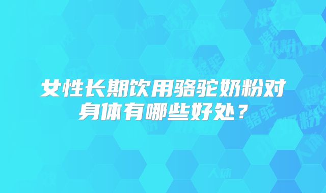 女性长期饮用骆驼奶粉对身体有哪些好处？