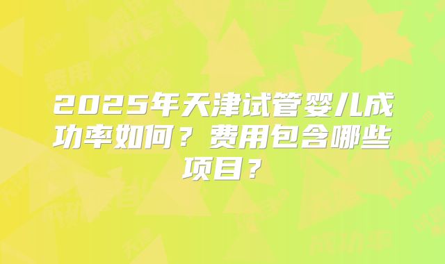 2025年天津试管婴儿成功率如何?费用包含哪些项目?