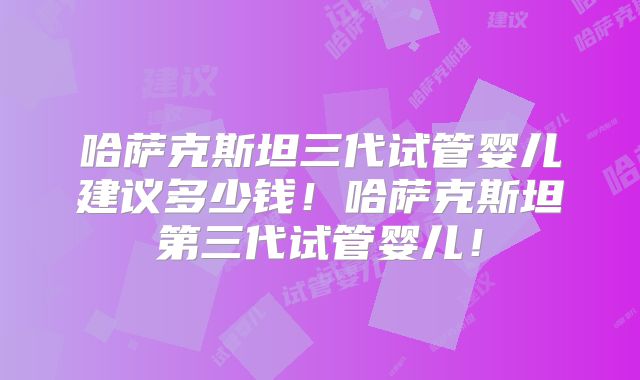 哈萨克斯坦三代试管婴儿建议多少钱！哈萨克斯坦第三代试管婴儿！