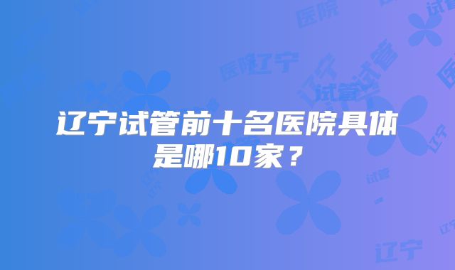 辽宁试管前十名医院具体是哪10家？