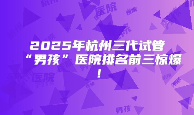 2025年杭州三代试管“男孩”医院排名前三惊爆！