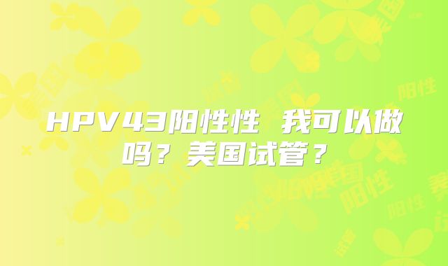 HPV43阳性性 我可以做吗？美国试管？