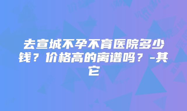 去宣城不孕不育医院多少钱？价格高的离谱吗？-其它