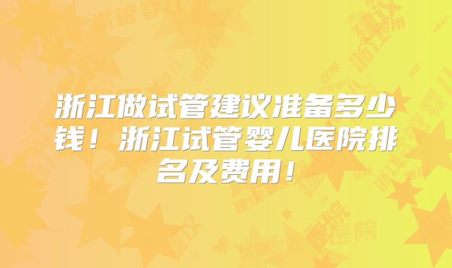 浙江做试管建议准备多少钱!浙江试管婴儿医院排名及费用!