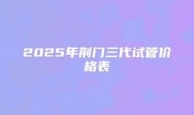 2025年荆门三代试管价格表