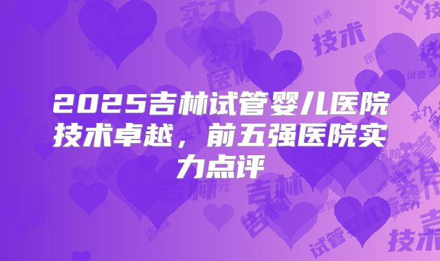 2025吉林试管婴儿医院技术卓越，前五强医院实力点评