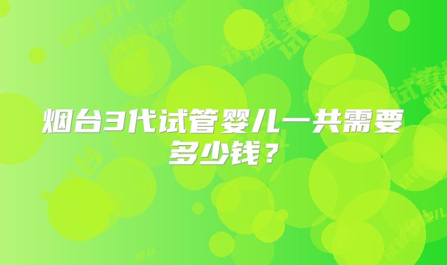 烟台3代试管婴儿一共需要多少钱？