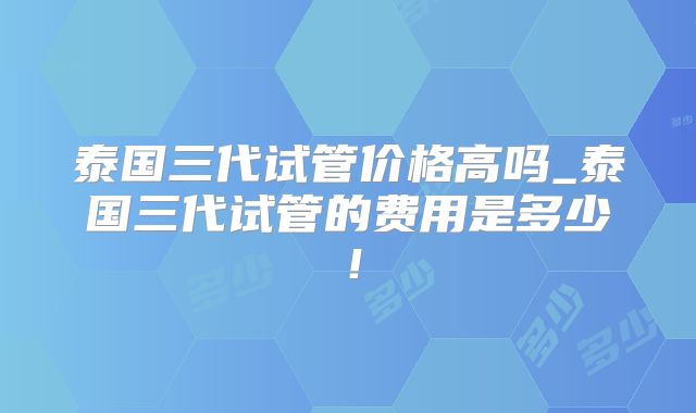 泰国三代试管价格高吗_泰国三代试管的费用是多少!
