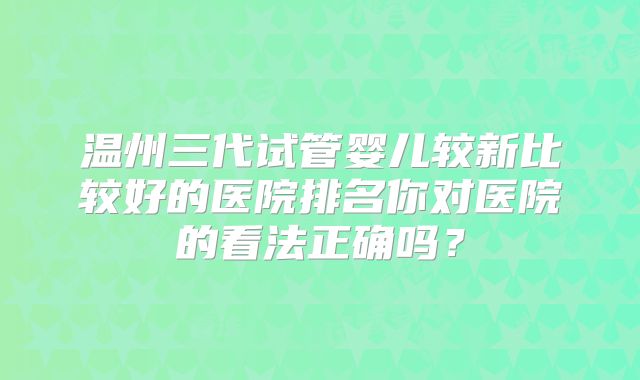 温州三代试管婴儿较新比较好的医院排名你对医院的看法正确吗？
