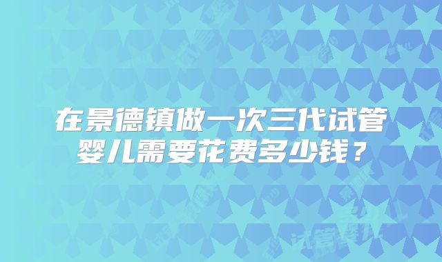 在景德镇做一次三代试管婴儿需要花费多少钱？