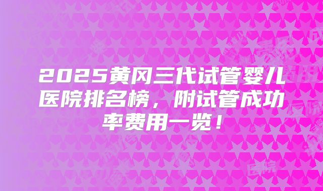 2025黄冈三代试管婴儿医院排名榜，附试管成功率费用一览！