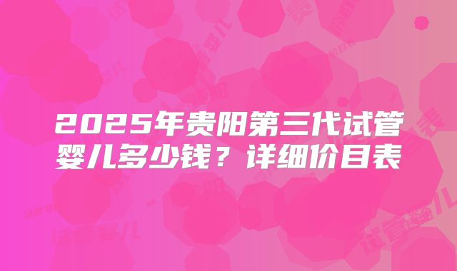 2025年贵阳第三代试管婴儿多少钱？详细价目表