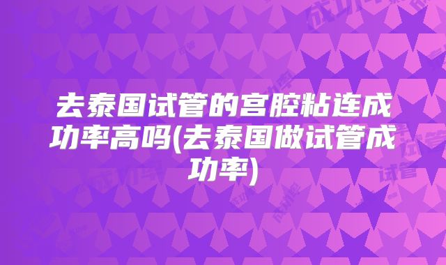 去泰国试管的宫腔粘连成功率高吗(去泰国做试管成功率)