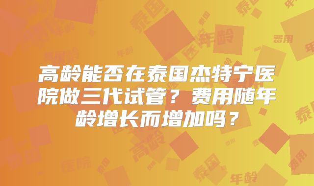 高龄能否在泰国杰特宁医院做三代试管？费用随年龄增长而增加吗？