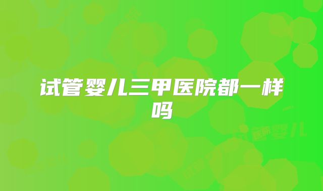 试管婴儿三甲医院都一样吗