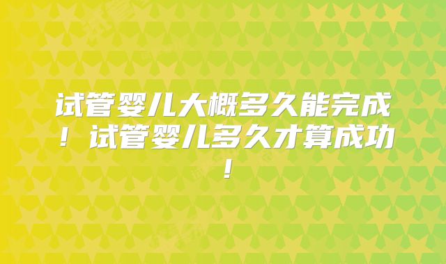 试管婴儿大概多久能完成！试管婴儿多久才算成功！