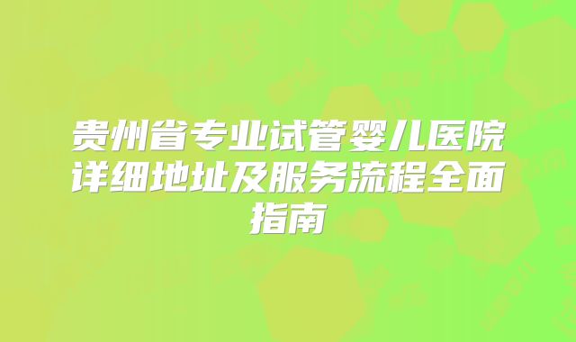 贵州省专业试管婴儿医院详细地址及服务流程全面指南
