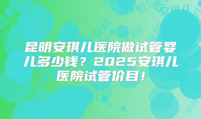 昆明安琪儿医院做试管婴儿多少钱？2025安琪儿医院试管价目！