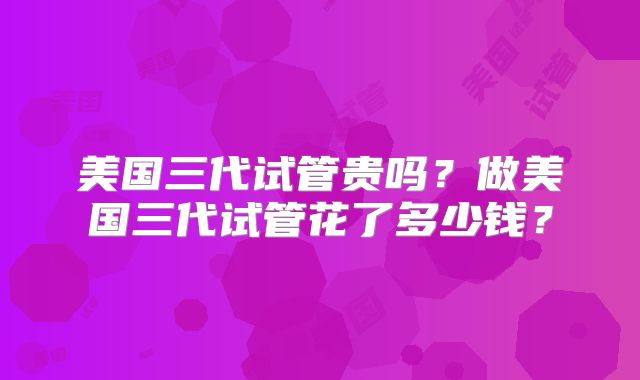 美国三代试管贵吗？做美国三代试管花了多少钱？