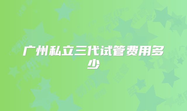 广州私立三代试管费用多少