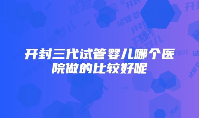 开封三代试管婴儿哪个医院做的比较好呢